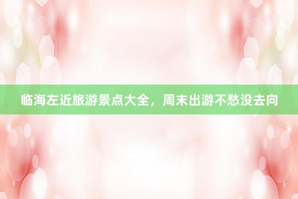 临海左近旅游景点大全，周末出游不愁没去向