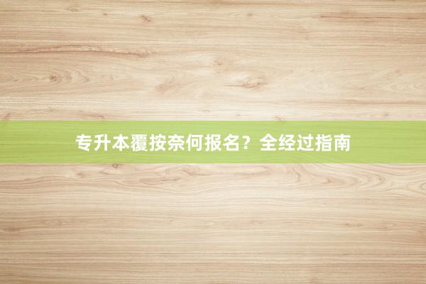 专升本覆按奈何报名？全经过指南