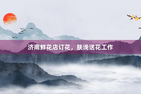 济南鲜花店订花，肤浅送花工作